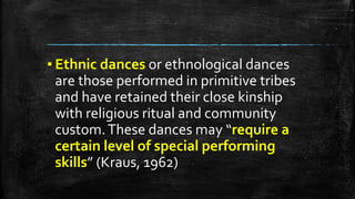 ▪ Ethnic dances or ethnological dances
are those performed in primitive tribes
and have retained their close kinship
with religious ritual and community
custom.These dances may “require a
certain level of special performing
skills” (Kraus, 1962)
 