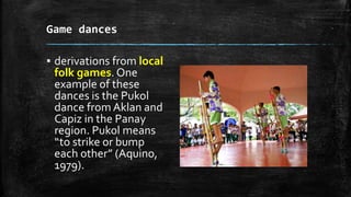 Game dances
▪ derivations from local
folk games. One
example of these
dances is the Pukol
dance from Aklan and
Capiz in the Panay
region. Pukol means
“to strike or bump
each other” (Aquino,
1979).
 