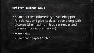 Written Output No.1
▪ Search for five different types of Philippine
folk dances and give its description along with
pictures (the maximum is 10 sentences and
the minimum is 5 sentences).
▪ Materials:
–Short bond paper (Printed)
 