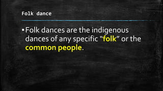 Folk dance
▪Folk dances are the indigenous
dances of any specific “folk” or the
common people.
 