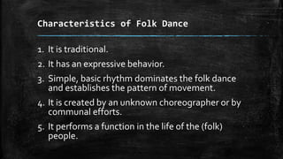 Characteristics of Folk Dance
1. It is traditional.
2. It has an expressive behavior.
3. Simple, basic rhythm dominates the folk dance
and establishes the pattern of movement.
4. It is created by an unknown choreographer or by
communal efforts.
5. It performs a function in the life of the (folk)
people.
 