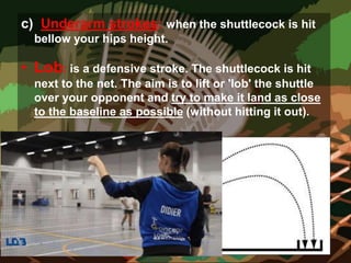 c) Underarm strokes: when the shuttlecock is hit
bellow your hips height.
• Lob: is a defensive stroke. The shuttlecock is hit
next to the net. The aim is to lift or 'lob' the shuttle
over your opponent and try to make it land as close
to the baseline as possible (without hitting it out).
 