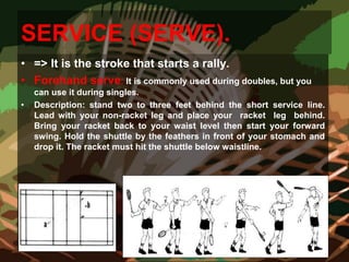 SERVICE (SERVE).
• => It is the stroke that starts a rally.
• Forehand serve: It is commonly used during doubles, but you
can use it during singles.
• Description: stand two to three feet behind the short service line.
Lead with your non-racket leg and place your racket leg behind.
Bring your racket back to your waist level then start your forward
swing. Hold the shuttle by the feathers in front of your stomach and
drop it. The racket must hit the shuttle below waistline.
 