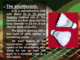 2. The shuttlecock:
It is a semispherical cork
with about 14 or 16 goose
feathers stabbed into it. The
feathers are 6cm long and the
base diameter is 2.9 cm. It can
also be made of plastic.
The base is covered with a
thin layer of white leather or
something similar.
Its main feature is the
acceleration changes: the
speed of the shuttlecock after
being hit can go from 200
km/h to a complete stop in a
few meters.
 