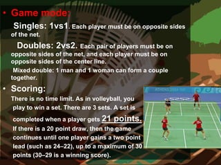• Game mode:
Singles: 1vs1. Each player must be on opposite sides
of the net.
Doubles: 2vs2. Each pair of players must be on
opposite sides of the net, and each player must be on
opposite sides of the center line.
Mixed double: 1 man and 1 woman can form a couple
together.
• Scoring:
There is no time limit. As in volleyball, you
play to win a set. There are 3 sets. A set is
completed when a player gets 21 points.
If there is a 20 point draw, then the game
continues until one player gains a two point
lead (such as 24–22), up to a maximum of 30
points (30–29 is a winning score).
 