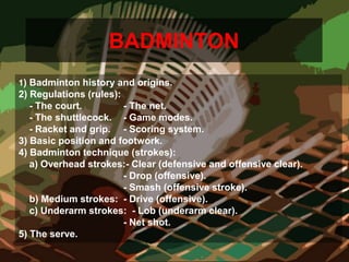 BADMINTON
1) Badminton history and origins.
2) Regulations (rules):
- The court. - The net.
- The shuttlecock. - Game modes.
- Racket and grip. - Scoring system.
3) Basic position and footwork.
4) Badminton technique (strokes):
a) Overhead strokes:- Clear (defensive and offensive clear).
- Drop (offensive).
- Smash (offensive stroke).
b) Medium strokes: - Drive (offensive).
c) Underarm strokes: - Lob (underarm clear).
- Net shot.
5) The serve.
 
