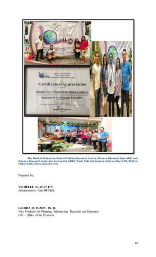 12
The Head of Extension, Head of Fishery Research Center, Science Research Specialist and
Science Research Assistant during the CHED Trade Fair Celebration held on May 5-10, 2019 at
CHED Main Office, Quezon City.
Prepared by:
VICHELLE R. AGUSTIN
Administrative Aide III/Clerk
GLORIA D. TUZON, Ph. D.
Vice President for Planning, Information, Research and Extension
OIC – Office of the President
 