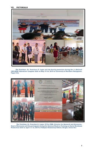 5
VII. PICTORIALS
The President, Dr. Francisco D. Lopez and the faculty presenters during the 1st National
UNP-ISPSC Education Congress held on May 14-16, 2019 at University of Northern Philippines,
Vigan City.
The President, Dr. Francisco D. Lopez, VP for PIRE, Director for Research and Extension,
Head of Extension and the participants during the Seminar/Hand-on Training on Oyster Mushroom
Production held on April 11-12, 2019 at Padayao Elementary School, Burgos, Ilocos Sur.
 