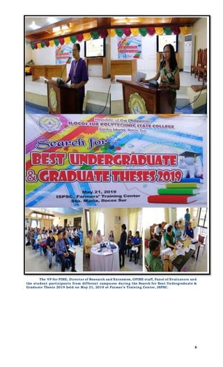 6
The VP for PIRE, Director of Research and Extension, OPIRE staff, Panel of Evaluators and
the student participants from different campuses during the Search for Best Undergraduate &
Graduate Thesis 2019 held on May 21, 2019 at Farmer’s Training Center, ISPSC.
 