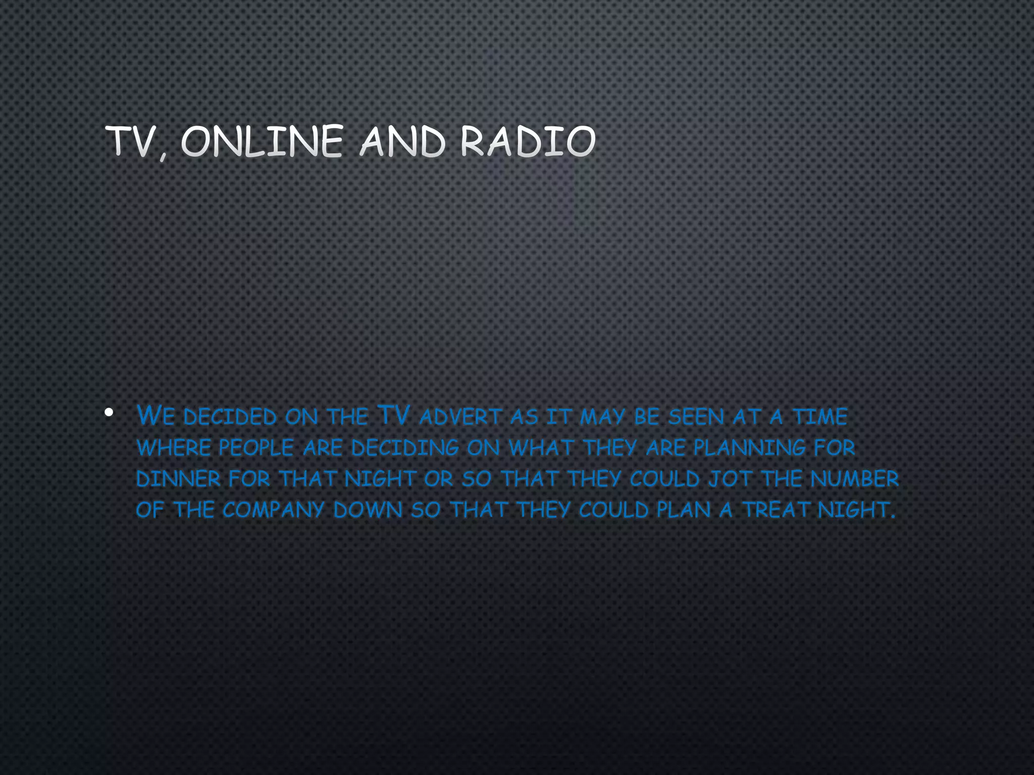 • WE DECIDED ON THE TV ADVERT AS IT MAY BE SEEN AT A TIME
WHERE PEOPLE ARE DECIDING ON WHAT THEY ARE PLANNING FOR
DINNER FOR THAT NIGHT OR SO THAT THEY COULD JOT THE NUMBER
OF THE COMPANY DOWN SO THAT THEY COULD PLAN A TREAT NIGHT.
 