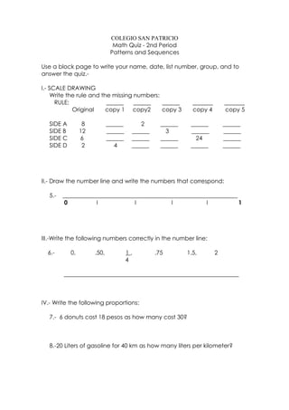 COLEGIO SAN PATRICIO
                               Math Quiz - 2nd Period
                              Patterns and Sequences

Use a block page to write your name, date, list number, group, and to
answer the quiz.-

I.- SCALE DRAWING
     Write the rule and the missing numbers:
      RULE:               ______    ______   ______          _______       _______
             Original     copy 1 copy2       copy 3          copy 4        copy 5

   SIDE A         8          ______       2       ______    ______         ______
   SIDE B        12          ______    ______       3       ______         ______
   SIDE C        6           ______    ______     ______      24           ______
   SIDE D         2             4      ______     ______    ______         ______




II.- Draw the number line and write the numbers that correspond:

   5.-   ____________________________________________________________
          0          l            l           l           l           1




III.-Write the following numbers correctly in the number line:

  6.-       0,        .50,            1,        .75        1.5,        2
                                      4

         ____________________________________________________________



IV.- Write the following proportions:

   7.- 6 donuts cost 18 pesos as how many cost 30?



   8.-20 Liters of gasoline for 40 km as how many liters per kilometer?
 