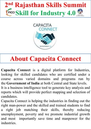 Capacita Connect is a digital platform for Industries,
looking for skilled candidates who are certified under a
course across varied domains and programs run by
the Government of India at both Central and State levels.
It is a business intelligence tool to generate key analysis and
reports which will provide perfect mapping and selection of
candidates.
Capacita Connect is helping the industries in finding out the
right man-power and the skilled and trained students to find
a right job matching their skills, thereby reducing
unemployment, poverty and we promote industrial growth
and most importantly save time and manpower for the
industries.
About Capacita Connect
2nd Rajasthan Skills Summit
Skill for Industry 4.0
 