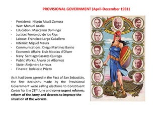 - President: Niceto Alcalá Zamora
- War: Manuel Azaña
- Education: Marcelino Domingo
- Justice: Fernando de los Ríos
- Labour: Francisco Largo Caballero
- Interior: Miguel Maura
- Communications: Diego Martínez Barrio
- Economic Affairs: Lluís Nicolau d’Olwer
- Navy: Santiago Casares Quiroga
- Public Works: Álvaro de Albornoz
- State: Alejandro Lerroux
- Finance: Indalecio Prieto
As it had been agreed in the Pact of San Sebastián,
the first decisions made by the Provisional
Government were calling elections to Constituent
Cortes for the 28th June and some urgent reforms:
reform of the Army and decrees to improve the
situation of the workers
PROVISIONAL GOVERNMENT (April-December 1931)
 
