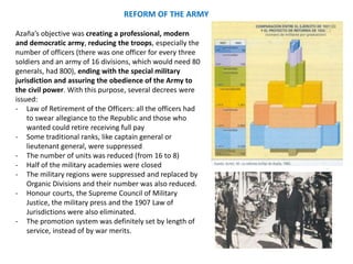 Azaña’s objective was creating a professional, modern
and democratic army, reducing the troops, especially the
number of officers (there was one officer for every three
soldiers and an army of 16 divisions, which would need 80
generals, had 800), ending with the special military
jurisdiction and assuring the obedience of the Army to
the civil power. With this purpose, several decrees were
issued:
- Law of Retirement of the Officers: all the officers had
to swear allegiance to the Republic and those who
wanted could retire receiving full pay
- Some traditional ranks, like captain general or
lieutenant general, were suppressed
- The number of units was reduced (from 16 to 8)
- Half of the military academies were closed
- The military regions were suppressed and replaced by
Organic Divisions and their number was also reduced.
- Honour courts, the Supreme Council of Military
Justice, the military press and the 1907 Law of
Jurisdictions were also eliminated.
- The promotion system was definitely set by length of
service, instead of by war merits.
REFORM OF THE ARMY
 