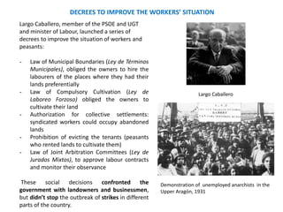 DECREES TO IMPROVE THE WORKERS’ SITUATION
Largo Caballero, member of the PSOE and UGT
and minister of Labour, launched a series of
decrees to improve the situation of workers and
peasants:
- Law of Municipal Boundaries (Ley de Términos
Municipales), obliged the owners to hire the
labourers of the places where they had their
lands preferentially
- Law of Compulsory Cultivation (Ley de
Laboreo Forzoso) obliged the owners to
cultivate their land
- Authorization for collective settlements:
syndicated workers could occupy abandoned
lands
- Prohibition of evicting the tenants (peasants
who rented lands to cultivate them)
- Law of Joint Arbitration Committees (Ley de
Jurados Mixtos), to approve labour contracts
and monitor their observance
These social decisions confronted the
government with landowners and businessmen,
but didn’t stop the outbreak of strikes in different
parts of the country.
Demonstration of unemployed anarchists in the
Upper Aragón, 1931
Largo Caballero
 