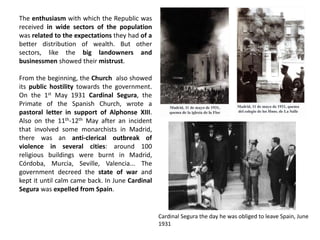 The enthusiasm with which the Republic was
received in wide sectors of the population
was related to the expectations they had of a
better distribution of wealth. But other
sectors, like the big landowners and
businessmen showed their mistrust.
From the beginning, the Church also showed
its public hostility towards the government.
On the 1st May 1931 Cardinal Segura, the
Primate of the Spanish Church, wrote a
pastoral letter in support of Alphonse XIII.
Also on the 11th-12th May after an incident
that involved some monarchists in Madrid,
there was an anti-clerical outbreak of
violence in several cities: around 100
religious buildings were burnt in Madrid,
Córdoba, Murcia, Seville, Valencia... The
government decreed the state of war and
kept it until calm came back. In June Cardinal
Segura was expelled from Spain.
Cardinal Segura the day he was obliged to leave Spain, June
1931
 