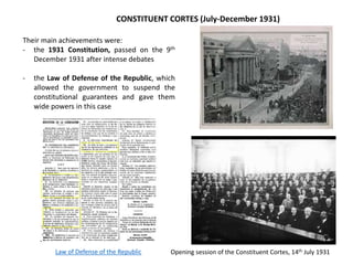 Opening session of the Constituent Cortes, 14th July 1931
CONSTITUENT CORTES (July-December 1931)
Their main achievements were:
- the 1931 Constitution, passed on the 9th
December 1931 after intense debates
- the Law of Defense of the Republic, which
allowed the government to suspend the
constitutional guarantees and gave them
wide powers in this case
Law of Defense of the Republic
 