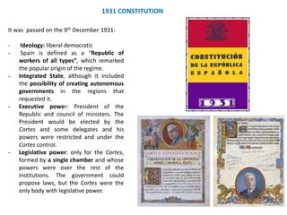 1931 CONSTITUTION
It was passed on the 9th December 1931:
- Ideology: liberal democratic
- Spain is defined as a “Republic of
workers of all types”, which remarked
the popular origin of the regime.
- Integrated State, although it included
the possibility of creating autonomous
governments in the regions that
requested it.
- Executive power: President of the
Republic and council of ministers. The
President would be elected by the
Cortes and some delegates and his
powers were restricted and under the
Cortes control.
- Legislative power: only for the Cortes,
formed by a single chamber and whose
powers were over the rest of the
institutions. The government could
propose laws, but the Cortes were the
only body with legislative power.
 
