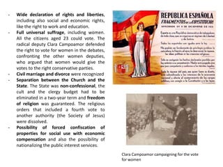 - Wide declaration of rights and liberties,
including also social and economic rights,
like the right to work and education.
- Full universal suffrage, including women.
All the citizens aged 23 could vote. The
radical deputy Clara Campoamor defended
the right to vote for women in the debates,
confronting the other women deputies,
who argued that women would give the
votes to the right conservative parties.
- Civil marriage and divorce were recognized
- Separation between the Church and the
State. The State was non-confessional, the
cult and the clergy budget had to be
eliminated in a two-year term and freedom
of religion was guaranteed. The religious
orders that included a fourth vote to
another authority (the Society of Jesus)
were dissolved.
- Possibility of forced confiscation of
properties for social use with economic
compensation and also the possibility of
nationalizing the public interest services.
Clara Campoamor campaigning for the vote
for women
 