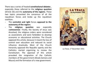There was a series of heated constitutional debates ,
especially those referred to the religious question
(Article 26) and the autonomy of the regions. These
two topics prevented the consensus of all the
republican forces and broke up the republican
coalition:
- The centralist and right forces opposed to the
autonomy of the regions
- The religious question was especially
controversial. Finally, the Society of Jesus was
dissolved, the religious orders were considered
as associations and were forbidden to develop
economic or educational activities. The Church
opposed this article, because it meant the loss of
control over education and reduced its social
influence drastically. Most of the Church
hierarchy opposed the Republic openly and the
Catholics started organizing to review the
Constitution. The approval of this article
provoked the resignation of the Catholic
members of the government (Alcalá Zamora and
Maura) and the formation of a new government.
La Traca, 1st December 1931
 