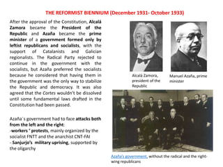 After the approval of the Constitution, Alcalá
Zamora became the President of the
Republic and Azaña became the prime
minister of a government formed only by
leftist republicans and socialists, with the
support of Catalanists and Galician
regionalists. The Radical Party rejected to
continue in the government with the
socialists, but Azaña preferred the socialists
because he considered that having them in
the government was the only way to stabilize
the Republic and democracy. It was also
agreed that the Cortes wouldn’t be dissolved
until some fundamental laws drafted in the
Constitution had been passed.
THE REFORMIST BIENNIUM (December 1931- October 1933)
Alcalá Zamora,
president of the
Republic
Manuel Azaña, prime
minister
Azaña’s government, without the radical and the right-
wing republicans
Azaña´s government had to face attacks both
from the left and the right:
-workers ‘ protests, mainly organized by the
socialist FNTT and the anarchist CNT-FAI
- Sanjurjo’s military uprising, supported by
the oligarchy
 