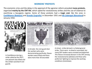 The economic crisis and the delay in the approval of the agrarian reform provoked many protests,
organized mainly by the CNT-FAI, which opted for revolutionary strikes and the use of violence to
overthrow a bourgeois regime. Some of these protests had a tragic end, like the ones in
Castilblanco (Badajoz) and Arnedo (Logroño) in December 1931 and Alt Llobregat (Barcelona) in
January 1932.
WORKERS’ PROTESTS
In Castilblanco during a
strike called by the FNTT,
one peasant was killed and
the strikers lynched 4 civil
guards
In Arnedo the civil guard shot
the workers who were
demonstrating pacifically. Eleven
workers were killed and there
were more than 30 wounded
A miners strike derived in a failed general
strike. There were no dead or wounded, but
many CNT leaders were arrested and deported.
This failure increased division in the CNT among
the revolutionaries (faístas) and those who
preferred fighting to improve the working
conditions (treintistas).
 