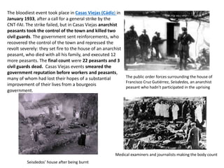 The bloodiest event took place in Casas Viejas (Cádiz) in
January 1933, after a call for a general strike by the
CNT-FAI. The strike failed, but in Casas Viejas anarchist
peasants took the control of the town and killed two
civil guards. The government sent reinforcements, who
recovered the control of the town and repressed the
revolt severely: they set fire to the house of an anarchist
peasant, who died with all his family, and executed 12
more peasants. The final count were 22 peasants and 3
civil guards dead. Casas Viejas events smeared the
government reputation before workers and peasants,
many of whom had lost their hopes of a substantial
improvement of their lives from a bourgeois
government.
The public order forces surrounding the house of
Francisco Cruz Gutiérrez, Seisdedos, an anarchist
peasant who hadn’t participated in the uprising
Medical examiners and journalists making the body count
Seisdedos’ house after being burnt
 