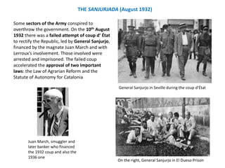 Some sectors of the Army conspired to
overthrow the government. On the 10th August
1932 there was a failed attempt of coup d’ État
to rectify the Republic, led by General Sanjurjo,
financed by the magnate Juan March and with
Lerroux’s involvement. Those involved were
arrested and imprisoned. The failed coup
accelerated the approval of two important
laws: the Law of Agrarian Reform and the
Statute of Autonomy for Catalonia
THE SANJURJADA (August 1932)
On the right, General Sanjurjo in El Dueso Prison
General Sanjurjo in Seville during the coup d’État
Juan March, smuggler and
later banker who financed
the 1932 coup and also the
1936 one
 