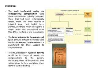 DECISIONS:
- The lands confiscated paying the
corresponding compensation were
those not cultivated or badly cultivated,
those that had been systematically
leased, those that were located in
irrigated zones and hadn’t been
planted, and those which belonged to a
single owner and represented more
than 1/6 of the land of one municipality.
- The lands belonging to the grandees of
Spain (around 500,000 hectares) were
confiscated without compensation as a
punishment for their support to
Sanjurjo’s coup.
- The IRA (Institute of Agrarian Reform)
would be in charge of paying the
compensations to the owners,
distributing them to the peasants who
settled down in them and giving them
loans to start cultivating.
 