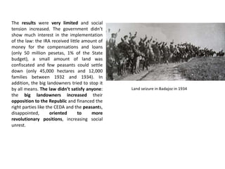 The results were very limited and social
tension increased. The government didn’t
show much interest in the implementation
of the law: the IRA received little amount of
money for the compensations and loans
(only 50 million pesetas, 1% of the State
budget), a small amount of land was
confiscated and few peasants could settle
down (only 45,000 hectares and 12,000
families between 1932 and 1934). In
addition, the big landowners tried to stop it
by all means. The law didn’t satisfy anyone:
the big landowners increased their
opposition to the Republic and financed the
right parties like the CEDA and the peasants,
disappointed, oriented to more
revolutionary positions, increasing social
unrest.
Land seizure in Badajoz in 1934
 