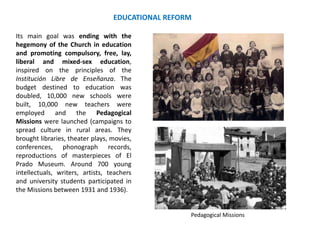 EDUCATIONAL REFORM
Its main goal was ending with the
hegemony of the Church in education
and promoting compulsory, free, lay,
liberal and mixed-sex education,
inspired on the principles of the
Institución Libre de Enseñanza. The
budget destined to education was
doubled, 10,000 new schools were
built, 10,000 new teachers were
employed and the Pedagogical
Missions were launched (campaigns to
spread culture in rural areas. They
brought libraries, theater plays, movies,
conferences, phonograph records,
reproductions of masterpieces of El
Prado Museum. Around 700 young
intellectuals, writers, artists, teachers
and university students participated in
the Missions between 1931 and 1936).
Pedagogical Missions
 