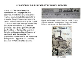 In May 1933 the Law of Religious
Confessions and Congregations was
approved. It limited the properties of the
religious orders, included the possibility of
dissolving them if they were considered a
danger for the State and ordered the closure
of the primary and secondary schools run by
the Church in December 1933. This law
provoked a clash of the government with
the President of the Republic, an ardent
Catholic, and deepened the differences of
the Church with the Republic. The
government underestimated the importance
of religion for a big part of the Spaniards,
especially in the North of the country.
REDUCTION OF THE INFLUENCE OF THE CHURCH IN SOCIETY
20th April 1932
Manuel Azaña’s speech in the Cortes on the 14th October
1931. His statement meant that the Church had lost its
influence and control over Spain’s population.
 