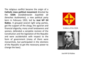 The religious conflict became the origin of a
Catholic mass political movement directed by
the CEDA (Confederación Española de
Derechas Autónomas), a new political party
born in February 1933, led by José Mª Gil
Robles. It grouped several right wing parties,
got the support of the clergy, the agrarian and
financial oligarchy, many small landowners and
women, defended a complete revision of the
Constitution and the legislation of the Republic
and were accidentalist with respect to the
form of government (many of them were
monarchists, but participated in the elections
of the Republic to get the necessary power to
change the laws).
Emblem of the CEDA
José Mª Gil Robles
 