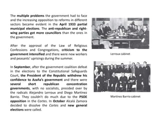 The multiple problems the government had to face
and the increasing opposition to reforms in different
sectors became evident in the April 1933 partial
municipal elections. The anti-republican and right-
wing parties got more councillors than the ones in
the government.
After the approval of the Law of Religious
Confessions and Congregations, criticism to the
government intensified and there were new workers
and peasants’ uprisings during the summer.
In September, after the government coalition defeat
in the elections to the Constitutional Safeguards
Court, the President of the Republic withdrew his
confidence to Azaña’s government and there were
several short republican concentration
governments, with no socialists, presided over by
the radicals Alejandro Lerroux and Diego Martínez
Barrio. They couldn’t do much due to the PSOE
opposition in the Cortes. In October Alcalá Zamora
decided to dissolve the Cortes and new general
elections were called.
Lerroux cabinet
Martínez Barrio cabinet
 