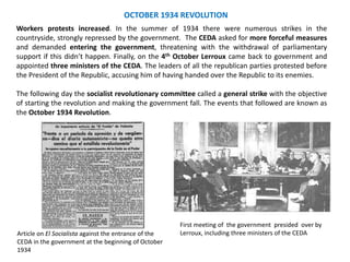 OCTOBER 1934 REVOLUTION
First meeting of the government presided over by
Lerroux, including three ministers of the CEDA
Workers protests increased. In the summer of 1934 there were numerous strikes in the
countryside, strongly repressed by the government. The CEDA asked for more forceful measures
and demanded entering the government, threatening with the withdrawal of parliamentary
support if this didn’t happen. Finally, on the 4th October Lerroux came back to government and
appointed three ministers of the CEDA. The leaders of all the republican parties protested before
the President of the Republic, accusing him of having handed over the Republic to its enemies.
The following day the socialist revolutionary committee called a general strike with the objective
of starting the revolution and making the government fall. The events that followed are known as
the October 1934 Revolution.
Article on El Socialista against the entrance of the
CEDA in the government at the beginning of October
1934
 