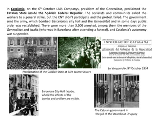 La Vanguardia, 9th October 1934
In Catalonia, on the 6th October Lluís Companys, president of the Generalitat, proclaimed the
Catalan State inside the Spanish Federal Republic. The socialists and communists called the
workers to a general strike, but the CNT didn’t participate and the protest failed. The government
sent the army, which bombed Barcelona’s city hall and the Generalitat and in some days public
order was restablished. There were more than 3,500 arrested, among them the members of the
Generalitat and Azaña (who was in Barcelona after attending a funeral), and Catalonia’s autonomy
was suspended.
Proclamation of the Catalan State at Sant Jaume Square
Barcelona City Hall facade,
where the effects of the
bombs and artillery are visible.
The Catalan government in
the jail of the steamboat Uruguay
 