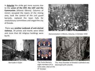 In Asturias the strike got more success due
to the union of the CNT, the UGT and the
Communists (Alianza Obrera). Columns of
miners occupied the towns of the mining
area, took the control of the civil guard
barracks, replaced the town halls for
revolutionary committees and sieged the city
of Oviedo.
There was another outbreak of anti-clerical
violence, 34 priests and monks were killed
and more than 60 religious buildings were
burnt.
Demonstration in Mieres, Asturias, in October 1934
Barricade in Gijón The Holy Chamber of Oviedo’s Cathedral was
destroyed with a bomb
The Turón Martyrs,
eight members of La
Salle order, shot on the
9th October
 
