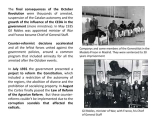 The final consequences of the October
Revolution were thousands of arrested,
suspension of the Catalan autonomy and the
growth of the influence of the CEDA in the
government (more ministries). In May 1935
Gil Robles was appointed minister of War
and Franco became Chief of General Staff.
Counter-reformist decisions accelerated
and all the leftist forces united against the
government policies, around a common
program that included amnesty for all the
arrested after the October events.
In July 1935 the government presented a
project to reform the Constitution, which
included a restriction of the autonomy of
the regions, the abolition of divorce and the
prohibition of socializing property. In August
the Cortes finally passed the Law of Reform
of the Agrarian Reform. But these counter-
reforms couldn’t be implemented due to the
corruption scandals that affected the
radicals.
Gil Robles, minister of War, with Franco, his Chief
of General Staff
Companys and some members of the Generalitat in the
Modelo Prison in Madrid. They were sentenced to 30
years imprisonment
 