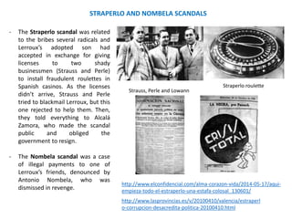 STRAPERLO AND NOMBELA SCANDALS
- The Straperlo scandal was related
to the bribes several radicals and
Lerroux’s adopted son had
accepted in exchange for giving
licenses to two shady
businessmen (Strauss and Perle)
to install fraudulent roulettes in
Spanish casinos. As the licenses
didn’t arrive, Strauss and Perle
tried to blackmail Lerroux, but this
one rejected to help them. Then,
they told everything to Alcalá
Zamora, who made the scandal
public and obliged the
government to resign.
- The Nombela scandal was a case
of illegal payments to one of
Lerroux’s friends, denounced by
Antonio Nombela, who was
dismissed in revenge.
Strauss, Perle and Lowann
Straperlo roulette
http://www.lasprovincias.es/v/20100410/valencia/estraperl
o-corrupcion-desacredita-politica-20100410.html
http://www.elconfidencial.com/alma-corazon-vida/2014-05-17/aqui-
empieza-todo-el-estraperlo-una-estafa-colosal_130601/
 