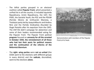 - The leftist parties grouped in an electoral
coalition called Popular Front, which presented a
unified list in all the country. It included Izquierda
Republicana, Unión Republicana, the UGT, the
PSOE, the Socialist Youth, the PCE and the POUM
(Partido Obrero de Unificación Marxista, a
Trotskyist party led by JoaquínMaurín and Andreu
Nin) and the Partido Sindicalista (founded by
Ángel Pestaña after his expulsion from the CNT).
The CNT-FAI didn’t campaign for abstention and
some of their leaders recommended voting for
the Popular Front. The Popular Front political
program focused on amnesty for all the arrested
in October 1934, the reinstatement of all those
who had lost their posts for political reasons
and the continuation of the reforms of the
Reformist Biennium.
- The right- wing parties were not so united (the
CEDA went to the elections with different groups
in every district) and the radicals, discredited,
went to the elections alone.
Demonstration with members of the Popular
Front at its head.
 