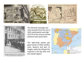 The electoral campaign was
more peaceful than the one in
1933, participation was high
(72.9 % of the census) and the
elections were quite clean.
The right-wing parties got
good results in both Castiles,
León, Navarre and part of
Aragón, while the left got the
majority in the big cities and
the coastal regions.
 