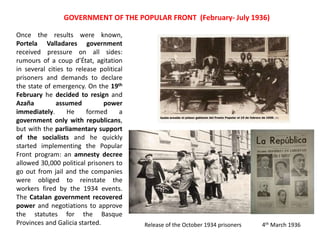 4th March 1936
Once the results were known,
Portela Valladares government
received pressure on all sides:
rumours of a coup d’État, agitation
in several cities to release political
prisoners and demands to declare
the state of emergency. On the 19th
February he decided to resign and
Azaña assumed power
immediately. He formed a
government only with republicans,
but with the parliamentary support
of the socialists and he quickly
started implementing the Popular
Front program: an amnesty decree
allowed 30,000 political prisoners to
go out from jail and the companies
were obliged to reinstate the
workers fired by the 1934 events.
The Catalan government recovered
power and negotiations to approve
the statutes for the Basque
Provinces and Galicia started. Release of the October 1934 prisoners
GOVERNMENT OF THE POPULAR FRONT (February- July 1936)
 