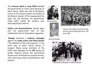- The rumours about a coup d’État decided
the government to move some generals to
other places: Mola was sent to Pamplona,
Franco to the Canary Islands and Goded to
the Balearic Islands. All this exasperated the
right, but the decisions the government
made didn’t satisfy the workers, who
demanded faster reforms.
- Strikes and demonstrations started again
and the government had to face
mobilization from its theoretical supporters.
- Falange launched a violence campaign
against the trade unions and leftist parties
(“the dialectic of fists and weapons”, in the
same way as other fascist parties in
Europe). Many young members of the
CEDA, who belonged to the JAP (Juntas de
Acción Popular) joined the paramilitary
fascists and contributed to increase tension,
with continuous street confrontments with
workers.
General Mola
General Goded
Franco with officers and the heads
of the Canary Islands garrisons, 16th
June 1936
 