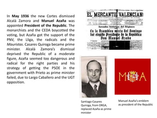 In May 1936 the new Cortes dismissed
Alcalá Zamora and Manuel Azaña was
appointed President of the Republic. The
monarchists and the CEDA boycotted the
voting, but Azaña got the support of the
PNV, the Lliga, the radicals and the
Mauristas. Casares Quiroga became prime
minister. Alcalá Zamora’s dismissal
deprived the Republic of a moderate
figure, Azaña seemed too dangerous and
radical for the right parties and his
strategy of getting the PSOE in the
government with Prieto as prime minister
failed, due to Largo Caballero and the UGT
opposition.
Santiago Casares
Quiroga, from ORGA,
replaced Azaña as prime
minister
Manuel Azaña’s emblem
as president of the Republic
 