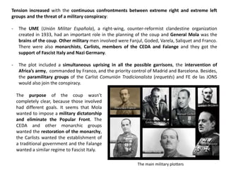 Tension increased with the continuous confrontments between extreme right and extreme left
groups and the threat of a military conspiracy:
- The UME (Unión Militar Española), a right-wing, counter-reformist clandestine organization
created in 1933, had an important role in the planning of the coup and General Mola was the
brains of the coup. Other military men involved were Fanjul, Goded, Varela, Saliquet and Franco.
There were also monarchists, Carlists, members of the CEDA and Falange and they got the
support of Fascist Italy and Nazi Germany.
- The plot included a simultaneous uprising in all the possible garrisons, the intervention of
Africa’s army, commanded by Franco, and the priority control of Madrid and Barcelona. Besides,
the paramilitary groups of the Carlist Comunión Tradicionalista (requetés) and FE de las JONS
would also join the conspiracy.
The purpose of the coup wasn’t
completely clear, because those involved
had different goals. It seems that Mola
wanted to impose a military dictatorship
and eliminate the Popular Front. The
CEDA and other monarchic groups
wanted the restoration of the monarchy,
the Carlists wanted the establishment of
a traditional government and the Falange
wanted a similar regime to Fascist Italy.
The main military plotters
 