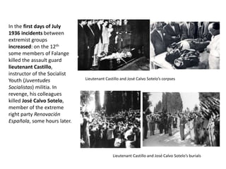 In the first days of July
1936 incidents between
extremist groups
increased: on the 12th
some members of Falange
killed the assault guard
lieutenant Castillo,
instructor of the Socialist
Youth (Juventudes
Socialistas) militia. In
revenge, his colleagues
killed José Calvo Sotelo,
member of the extreme
right party Renovación
Española, some hours later.
Lieutenant Castillo and José Calvo Sotelo’s corpses
Lieutenant Castillo and José Calvo Sotelo’s burials
 