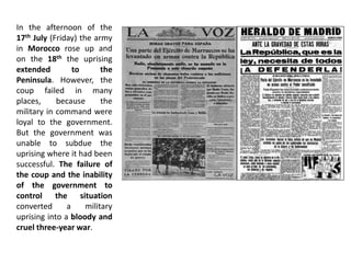In the afternoon of the
17th July (Friday) the army
in Morocco rose up and
on the 18th the uprising
extended to the
Peninsula. However, the
coup failed in many
places, because the
military in command were
loyal to the government.
But the government was
unable to subdue the
uprising where it had been
successful. The failure of
the coup and the inability
of the government to
control the situation
converted a military
uprising into a bloody and
cruel three-year war.
 