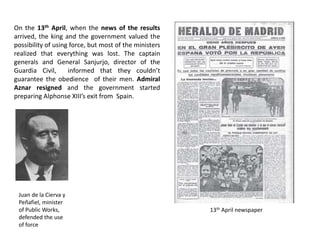On the 13th April, when the news of the results
arrived, the king and the government valued the
possibility of using force, but most of the ministers
realized that everything was lost. The captain
generals and General Sanjurjo, director of the
Guardia Civil, informed that they couldn’t
guarantee the obedience of their men. Admiral
Aznar resigned and the government started
preparing Alphonse XIII’s exit from Spain.
Juan de la Cierva y
Peñafiel, minister
of Public Works,
defended the use
of force
13th April newspaper
 