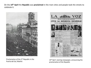 On the 14th April the Republic was proclaimed in the main cities and people took the streets to
celebrate it.
Proclamation of the 2nd Republic in the
Puerta del Sol, Madrid
14th April evening newspaper, announcing the
proclamation of the Republic
 