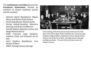 The revolutionary committee became the
Provisional Government, formed by
members of several republican parties
and the socialists:
- Derecha Liberal Republicana: Miguel
Maura and Niceto Alcalá Zamora
- Acción Republicana: Manuel Azaña
- Partido Radical-Socialista: Marcelino
Domingo and Álvaro de Albornoz
- Partido Radical: Alejandro Lerroux and
Diego Martínez Barrio
- PSOE: Francisco Largo Caballero,
Indalecio Prieto and Fernando de los
Ríos
- Acció Catalana Republicana: Lluís
Nicolau D’Olwer
- ORGA: Santiago Casares Quiroga
First meeting of the Provisional Government on the 15th
April. From left to right, Álvaro de Albornoz, Francisco Largo
Caballero, Miguel Maura, Alejandro Lerroux, Niceto Alcalá
Zamora, Fernando de los Ríos, Santiago Casares Quiroga
and Manuel Azaña. The rest of the ministers were still
exiled in France.
 